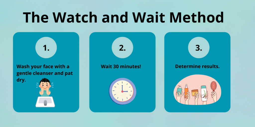 The watch and wait method. 
Step 1: Was your face with a gentle cleanser and pat dry.
Step 2: Wait 30 minutes. 
Step 3: Determine results.
